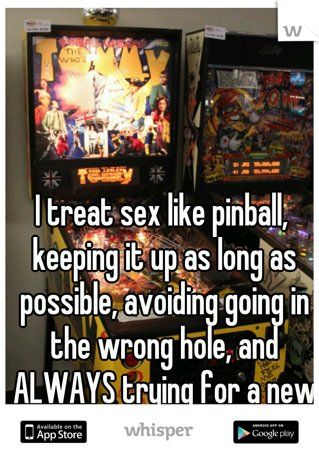 I treat sex like pinball, keeping it up as long as possible, avoiding going in the wrong hole, and ALWAYS trying for a new high score.