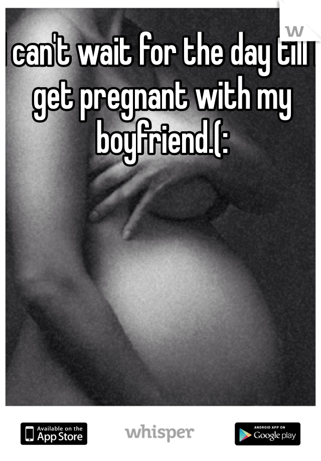 I can't wait for the day till I get pregnant with my boyfriend.(: 