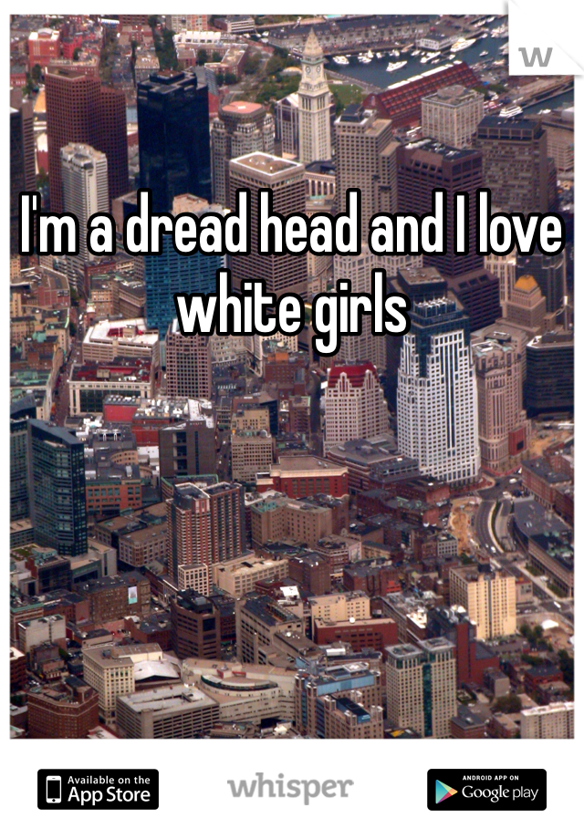 I'm a dread head and I love  white girls 