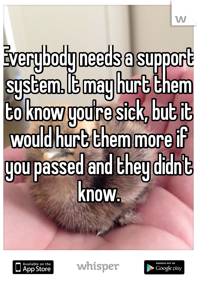 Everybody needs a support system. It may hurt them to know you're sick, but it would hurt them more if you passed and they didn't know. 