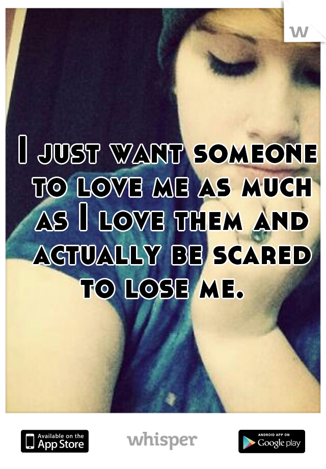 I just want someone to love me as much as I love them and actually be scared to lose me.  