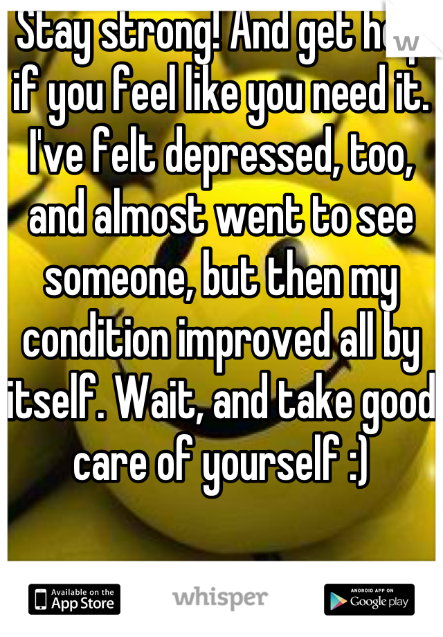 Stay strong! And get help if you feel like you need it. I've felt depressed, too, and almost went to see someone, but then my condition improved all by itself. Wait, and take good care of yourself :)