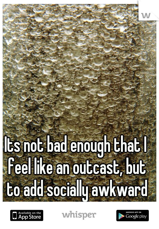 Its not bad enough that I feel like an outcast, but to add socially awkward onto that... bad combo
