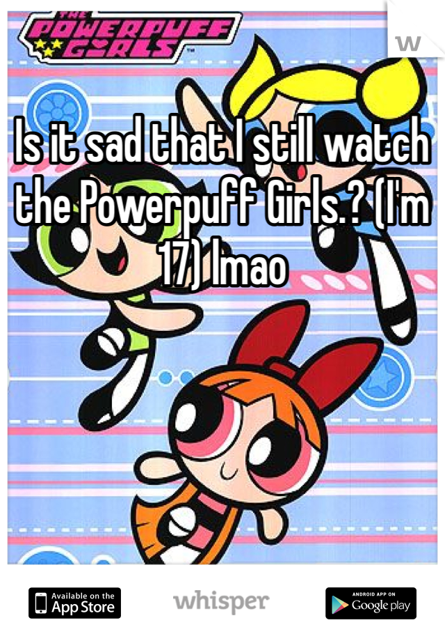Is it sad that I still watch the Powerpuff Girls.? (I'm 17) lmao