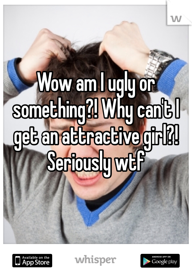 Wow am I ugly or something?! Why can't I get an attractive girl?! Seriously wtf 