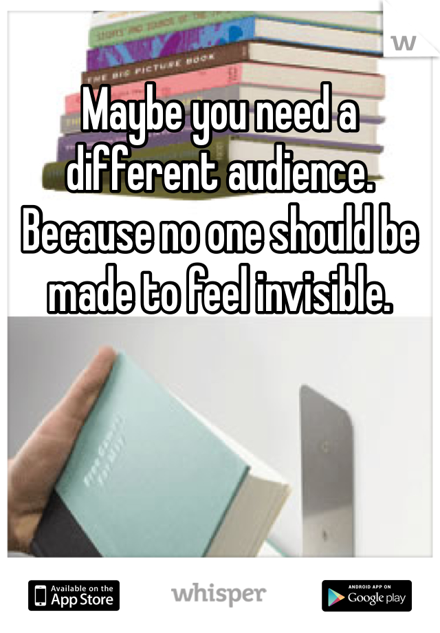 Maybe you need a different audience. Because no one should be made to feel invisible. 