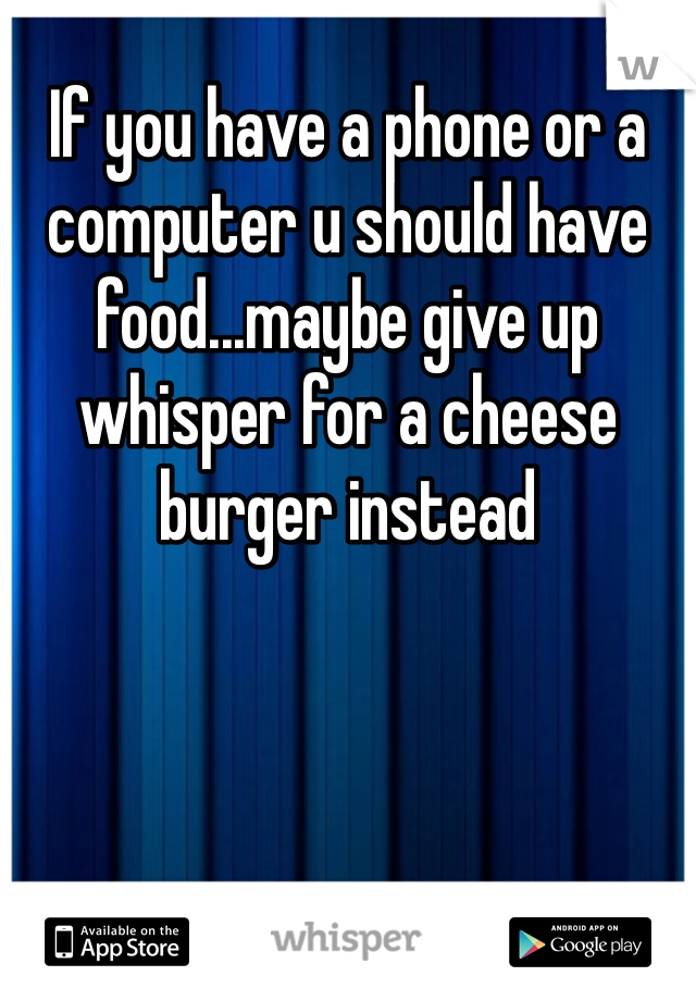 If you have a phone or a computer u should have food...maybe give up whisper for a cheese burger instead