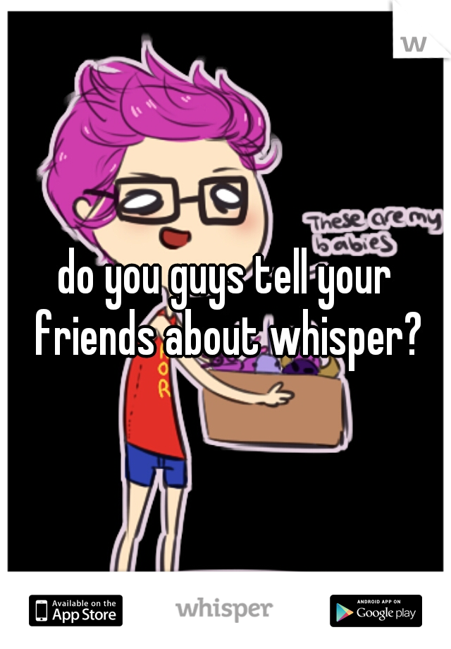 do you guys tell your friends about whisper?