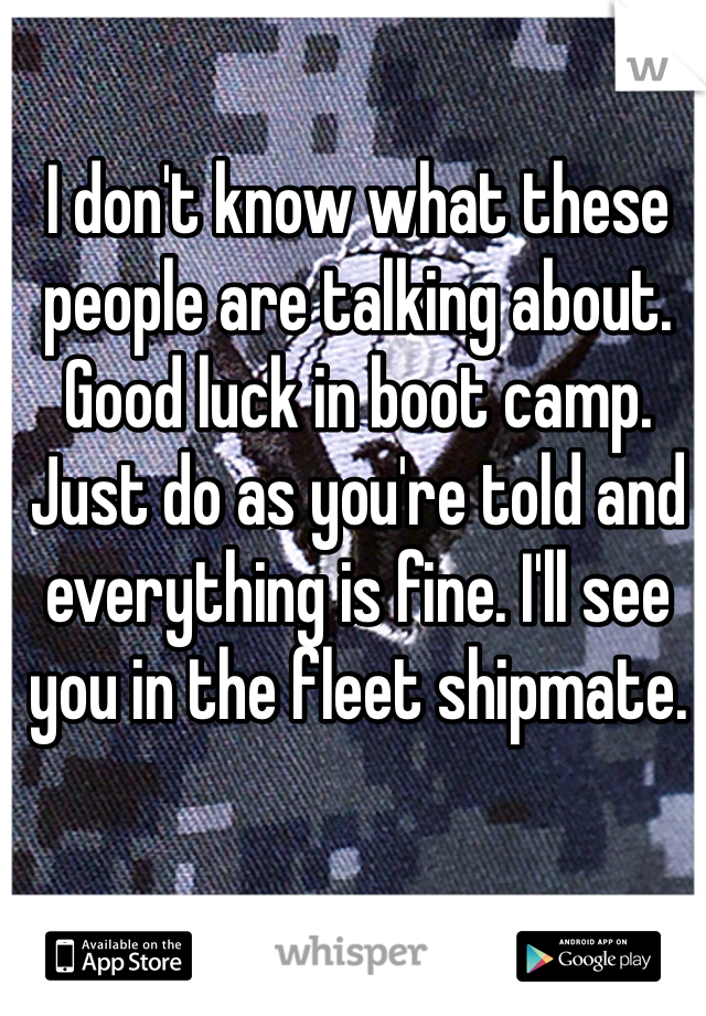 I don't know what these people are talking about. Good luck in boot camp. Just do as you're told and everything is fine. I'll see you in the fleet shipmate. 