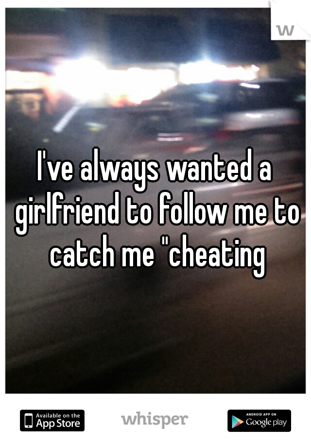 I've always wanted a girlfriend to follow me to catch me "cheating