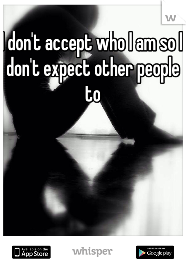 I don't accept who I am so I don't expect other people to 