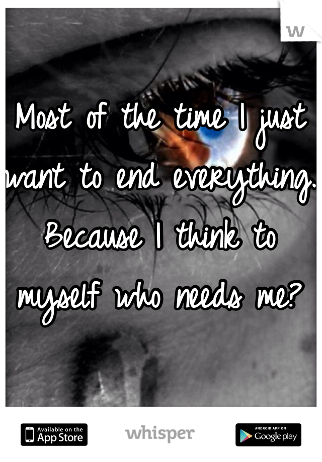Most of the time I just want to end everything.
Because I think to myself who needs me? 