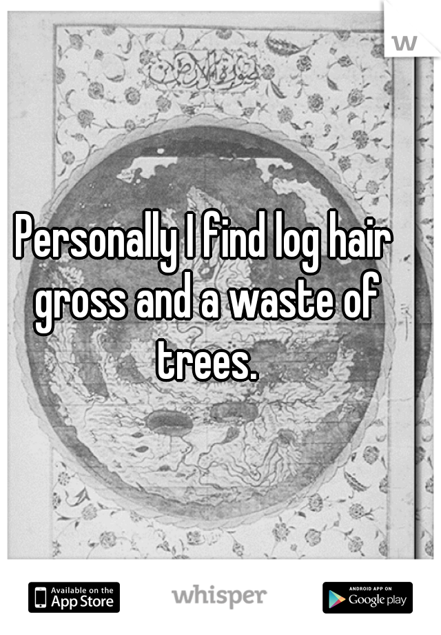 Personally I find log hair gross and a waste of trees.