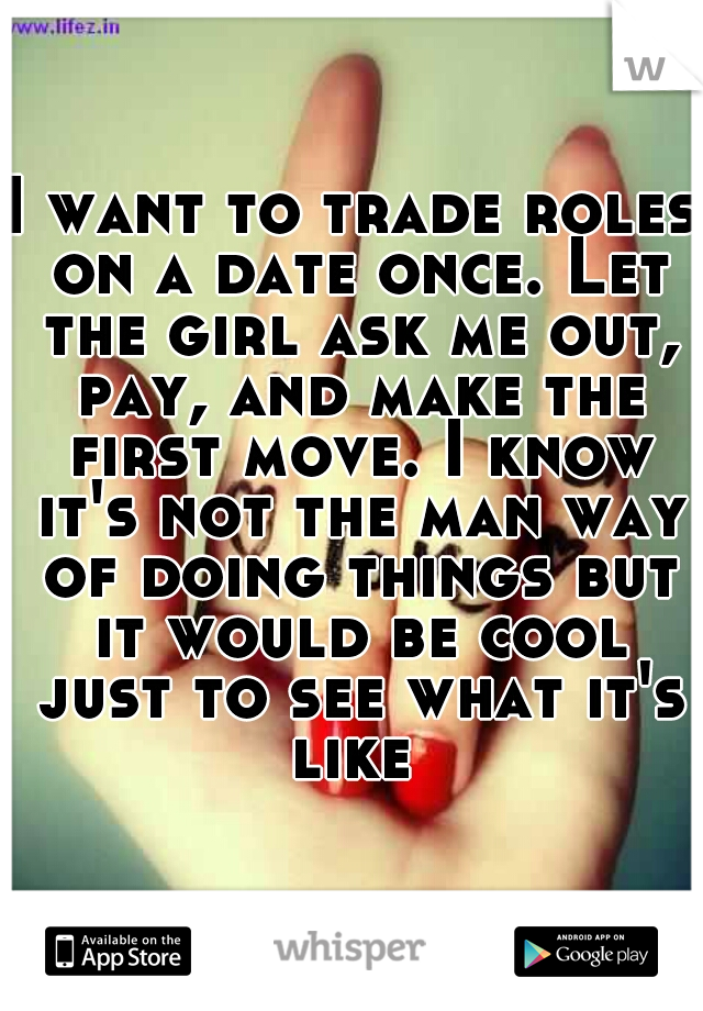 I want to trade roles on a date once. Let the girl ask me out, pay, and make the first move. I know it's not the man way of doing things but it would be cool just to see what it's like 