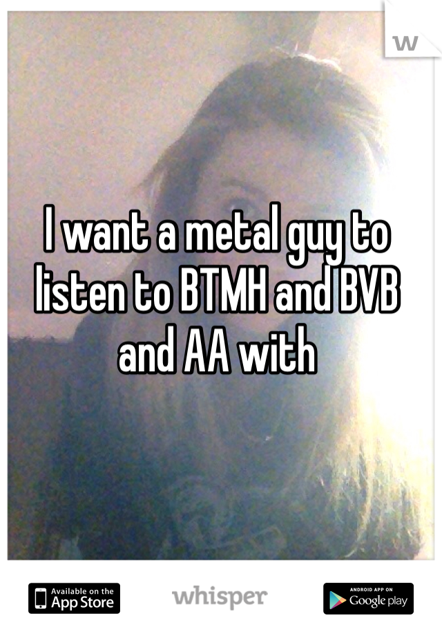 I want a metal guy to listen to BTMH and BVB and AA with

