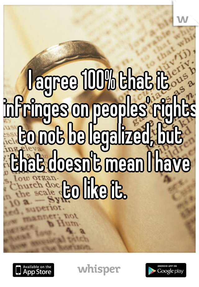 I agree 100% that it infringes on peoples' rights to not be legalized, but that doesn't mean I have to like it.   