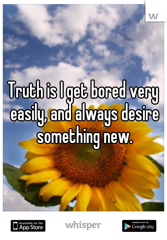 Truth is I get bored very easily, and always desire something new.