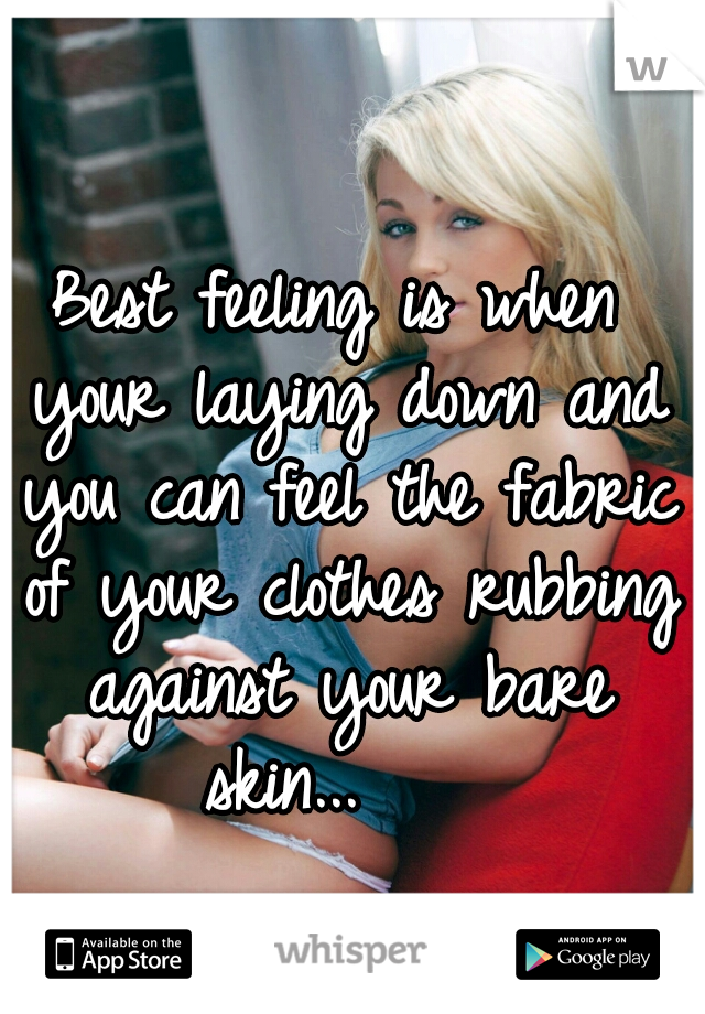 Best feeling is when your laying down and you can feel the fabric of your clothes rubbing against your bare skin...    