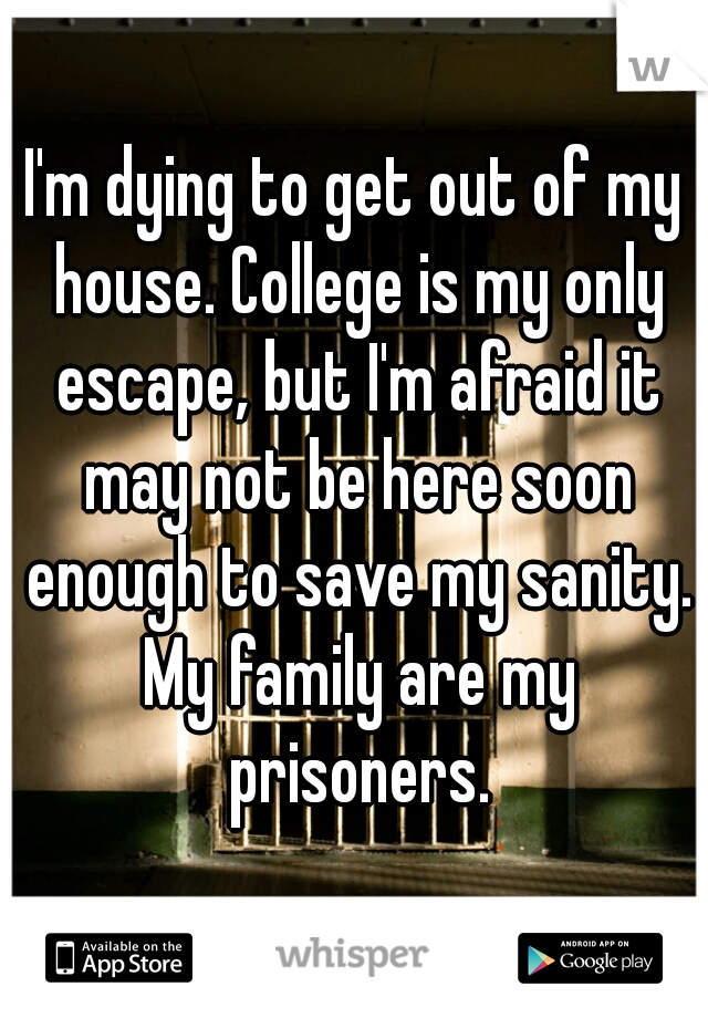I'm dying to get out of my house. College is my only escape, but I'm afraid it may not be here soon enough to save my sanity. My family are my prisoners.