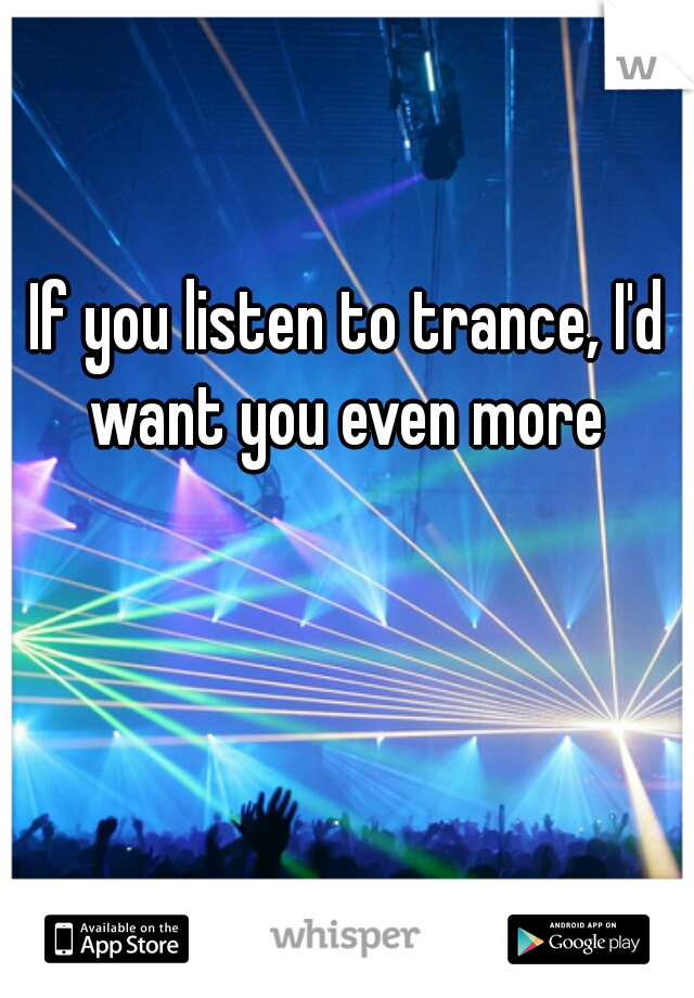 If you listen to trance, I'd want you even more 