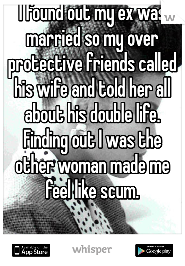 I found out my ex was married so my over protective friends called his wife and told her all about his double life. Finding out I was the other woman made me feel like scum. 