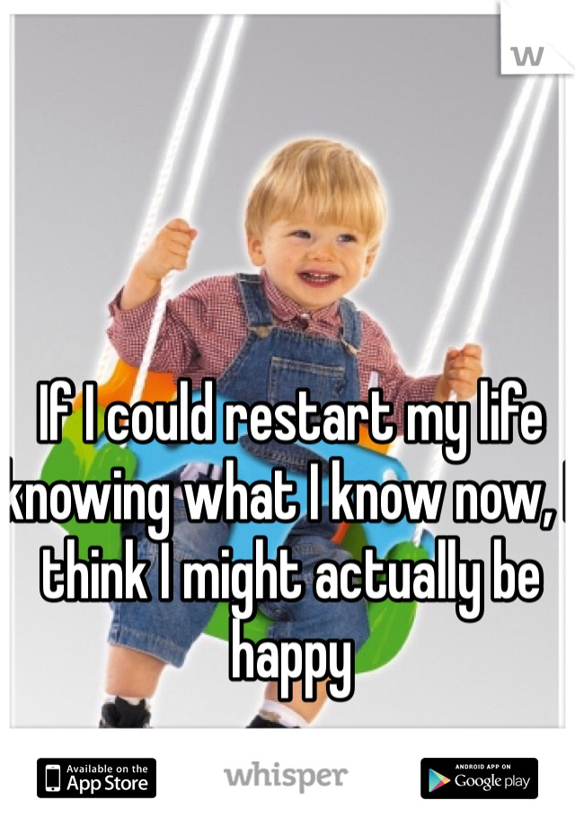 If I could restart my life knowing what I know now, I think I might actually be happy