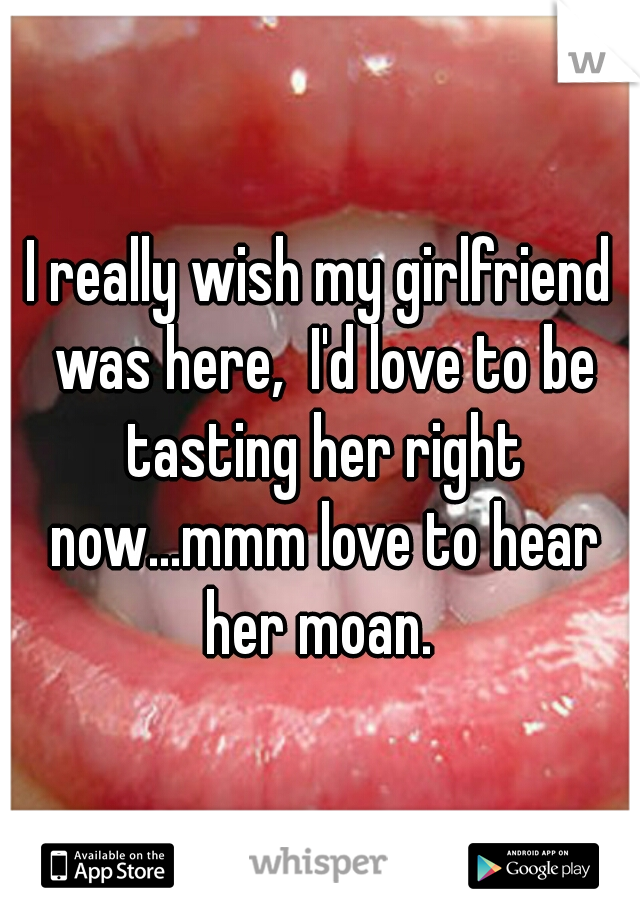 I really wish my girlfriend was here,  I'd love to be tasting her right now...mmm love to hear her moan. 