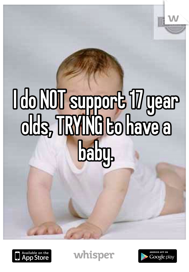 I do NOT support 17 year olds, TRYING to have a baby. 