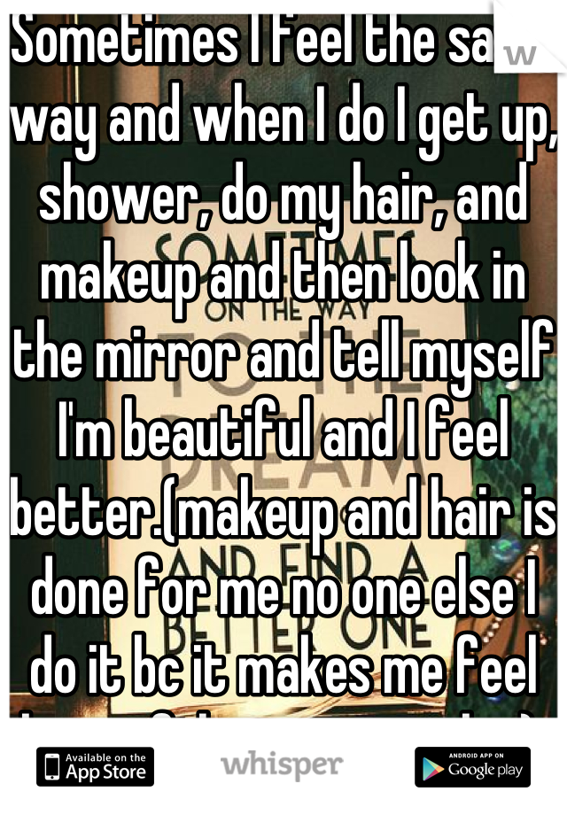 Sometimes I feel the same way and when I do I get up, shower, do my hair, and makeup and then look in the mirror and tell myself I'm beautiful and I feel better.(makeup and hair is done for me no one else I do it bc it makes me feel beautiful in my own skin).