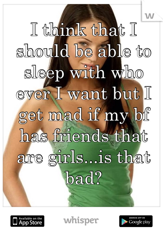 I think that I should be able to sleep with who ever I want but I get mad if my bf has friends that are girls...is that bad?