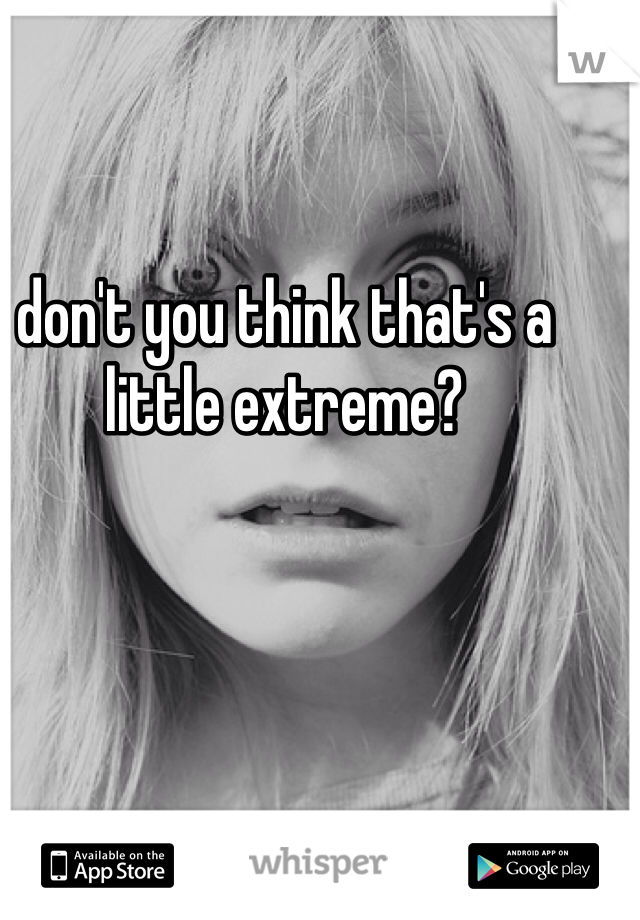 don't you think that's a little extreme?