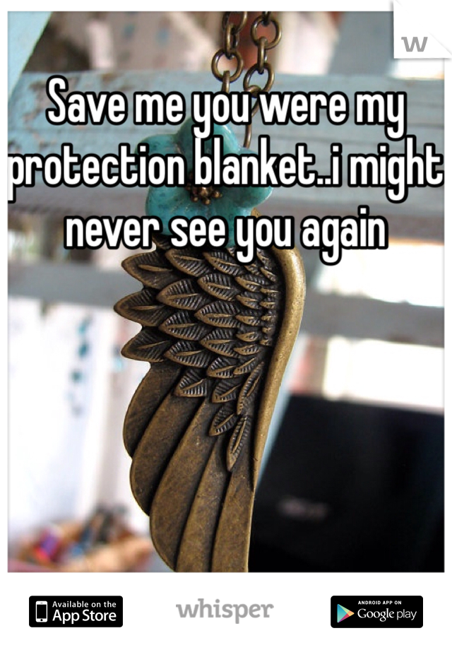Save me you were my protection blanket..i might never see you again