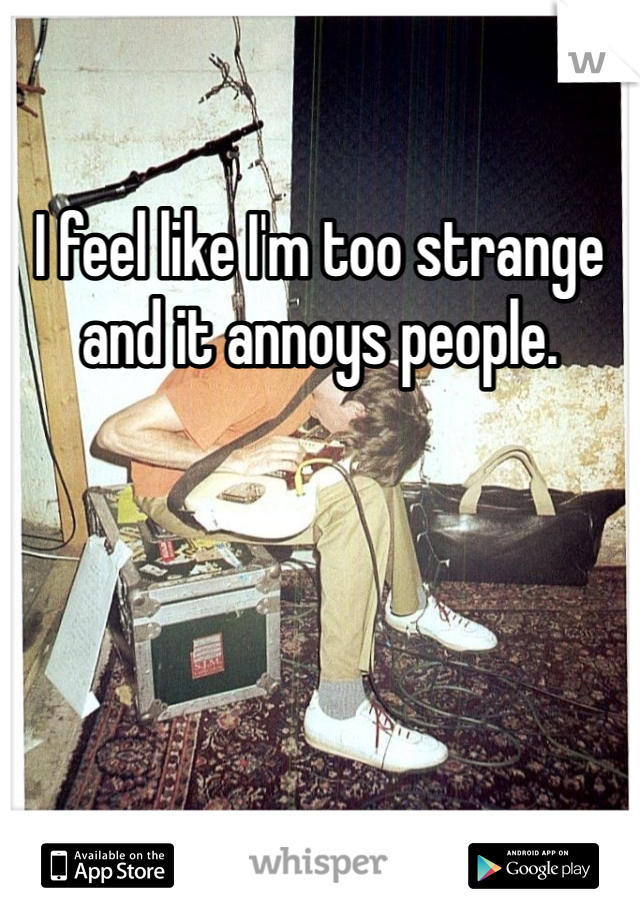 I feel like I'm too strange and it annoys people. 