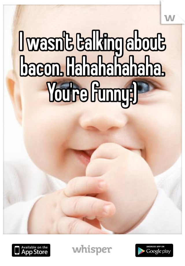I wasn't talking about bacon. Hahahahahaha. You're funny:) 