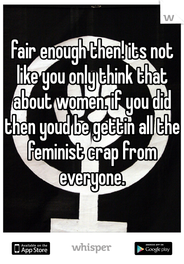 fair enough then! its not like you only think that about women. if you did then youd be gettin all the feminist crap from everyone.