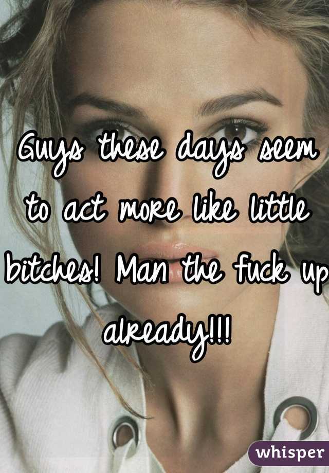 Guys these days seem to act more like little bitches! Man the fuck up already!!!
