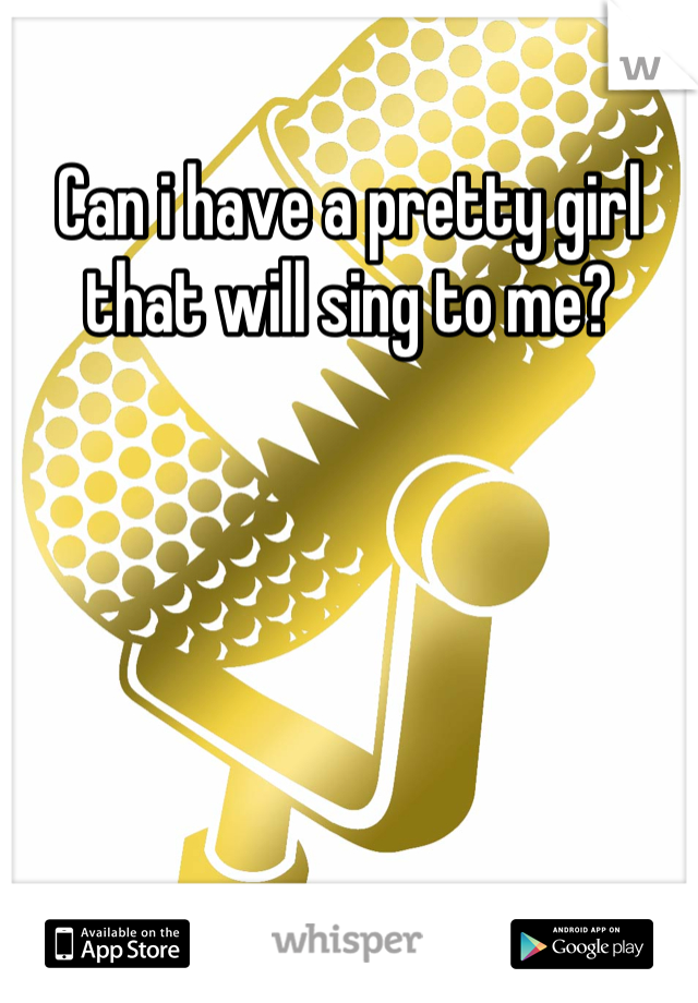 Can i have a pretty girl that will sing to me?