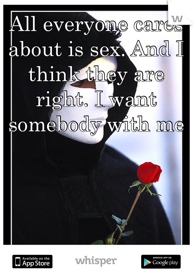 All everyone cares about is sex. And I think they are right. I want somebody with me