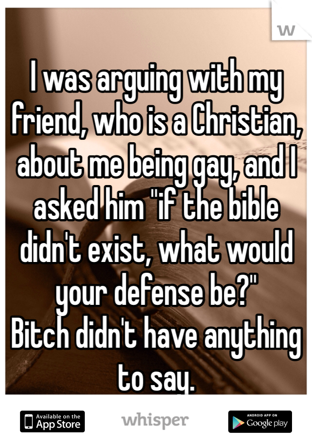 I was arguing with my friend, who is a Christian, about me being gay, and I asked him "if the bible didn't exist, what would your defense be?" 
Bitch didn't have anything to say.