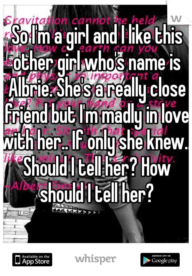 So I'm a girl and I like this other girl who's name is Albrie. She's a really close friend but I'm madly in love with her.. If only she knew.. Should I tell her? How should I tell her?