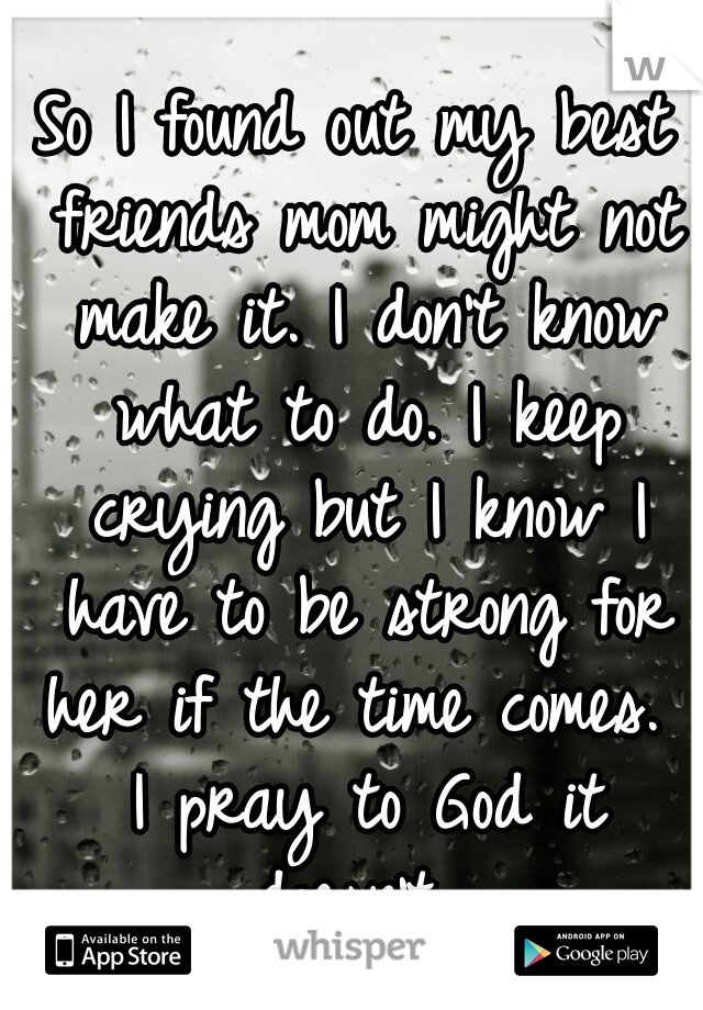 So I found out my best friends mom might not make it. I don't know what to do. I keep crying but I know I have to be strong for her if the time comes.  I pray to God it doesn't. 
