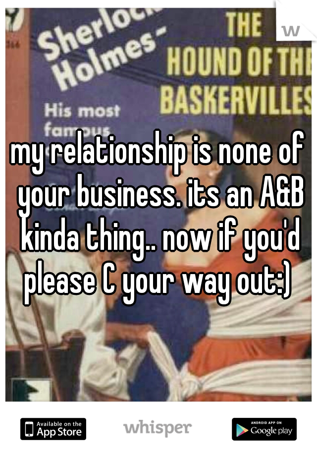 my relationship is none of your business. its an A&B kinda thing.. now if you'd please C your way out:) 