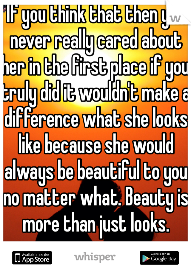 If you think that then you never really cared about her in the first place if you truly did it wouldn't make a difference what she looks like because she would always be beautiful to you no matter what. Beauty is more than just looks.
