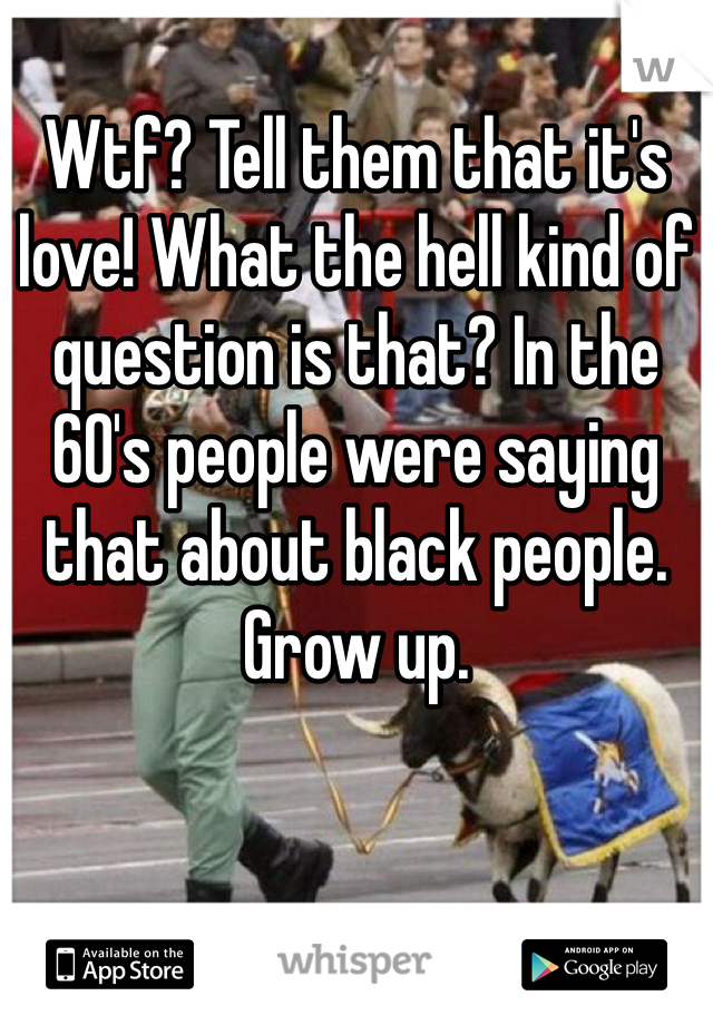 Wtf? Tell them that it's love! What the hell kind of question is that? In the 60's people were saying that about black people. Grow up.