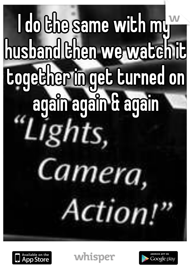 I do the same with my husband then we watch it together in get turned on again again & again