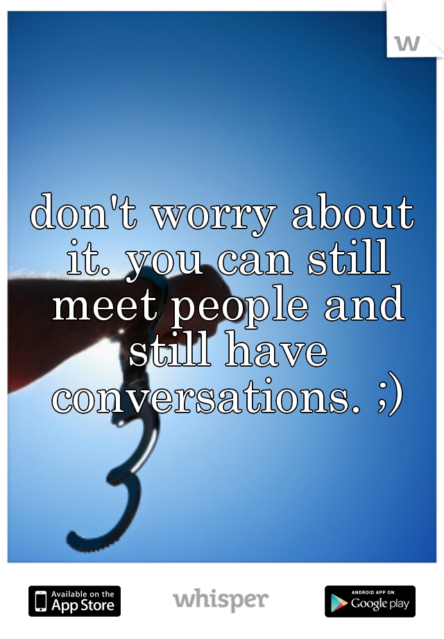 don't worry about it. you can still meet people and still have conversations. ;)