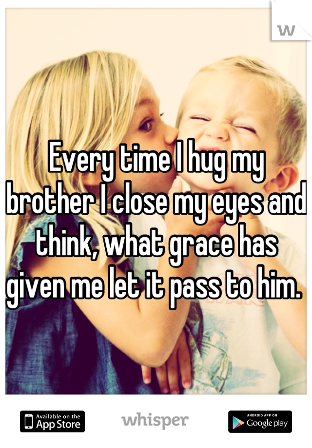 Every time I hug my brother I close my eyes and think, what grace has given me let it pass to him. 