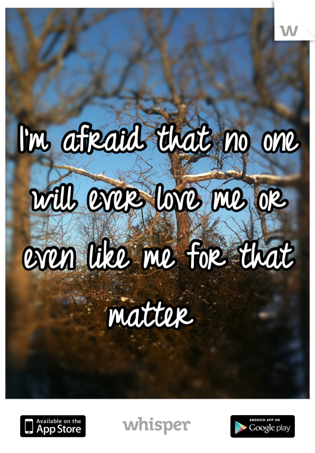 I'm afraid that no one will ever love me or even like me for that matter 