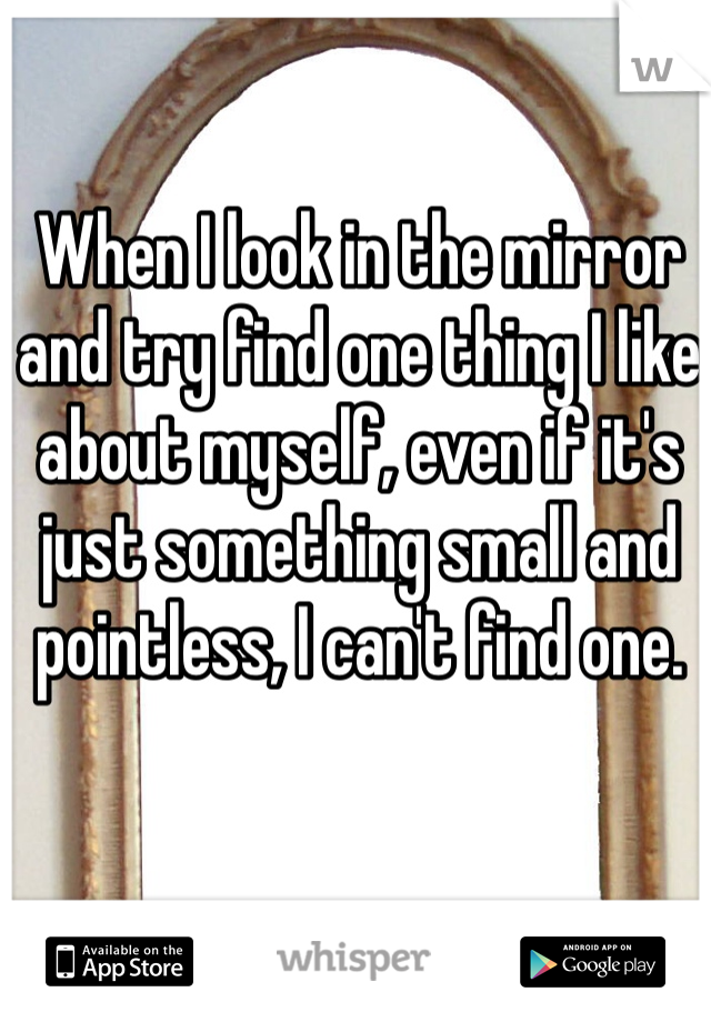When I look in the mirror and try find one thing I like about myself, even if it's just something small and pointless, I can't find one.