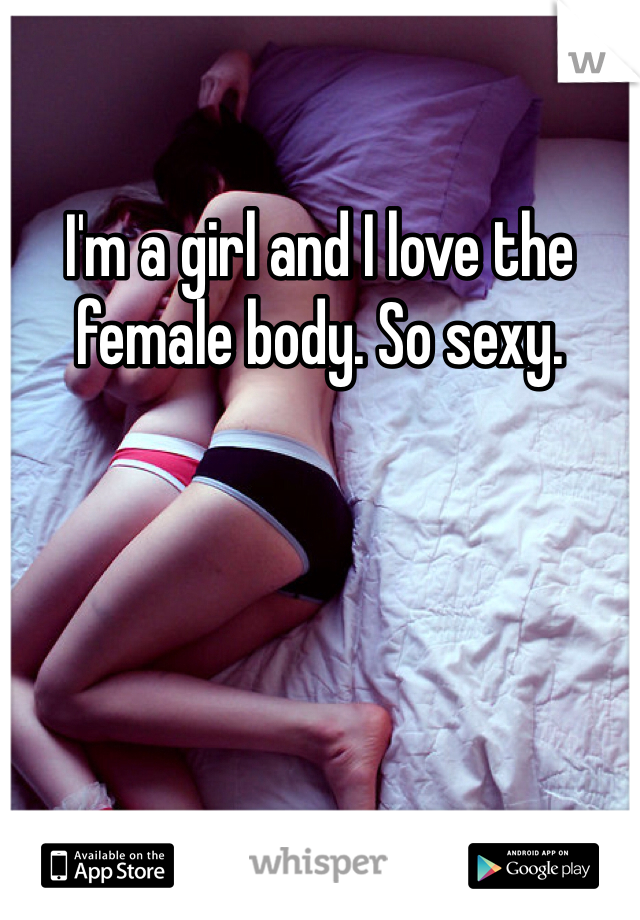 I'm a girl and I love the female body. So sexy. 